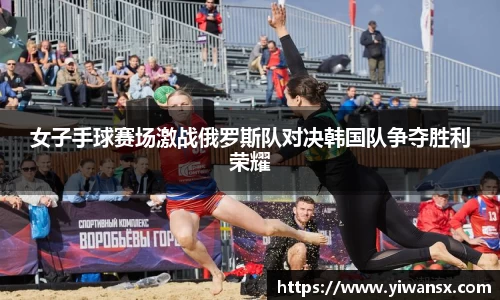 女子手球赛场激战俄罗斯队对决韩国队争夺胜利荣耀
