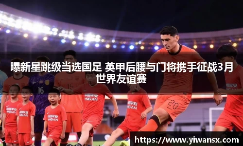 曝新星跳级当选国足 英甲后腰与门将携手征战3月世界友谊赛